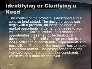 Identifying or Clarifying a Need  The context of the problem is described and a concise brief stated. The design process can begin with a problem, an identified need, a market opportunity, a demand, a desire to add value to an existing product, or a response to opportunities presented by technological developments. The initial design problem is a loose collection of constraints, requirements and possibilities. From this, the designer has to make a coherent pattern. The design brief states the intended outcome and the major constraints within which it must be achieved.  