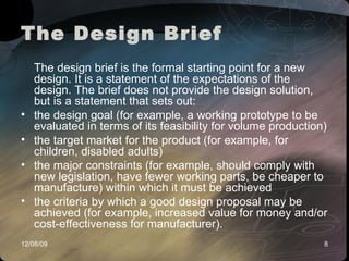 The Design Brief The design brief is the formal starting point for a new design. It is a statement of the expectations of the design. The brief does not provide the design solution, but is a statement that sets out: the design goal (for example, a working prototype to be evaluated in terms of its feasibility for volume production) the target market for the product (for example, for children, disabled adults) the major constraints (for example, should comply with new legislation, have fewer working parts, be cheaper to manufacture) within which it must be achieved the criteria by which a good design proposal may be achieved (for example, increased value for money and/or cost-effectiveness for manufacturer).  