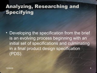 Analyzing, Researching and Specifying  Developing the specification from the brief is an evolving process beginning with an initial set of specifications and culminating in a final product design specification (PDS).  
