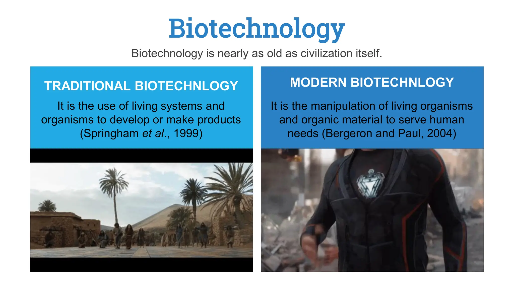 Biotechnology
It is the use of living systems and
organisms to develop or make products
(Springham et al., 1999)
TRADITIONAL BIOTECHNLOGY
It is the manipulation of living organisms
and organic material to serve human
needs (Bergeron and Paul, 2004)
MODERN BIOTECHNLOGY
Biotechnology is nearly as old as civilization itself.
 