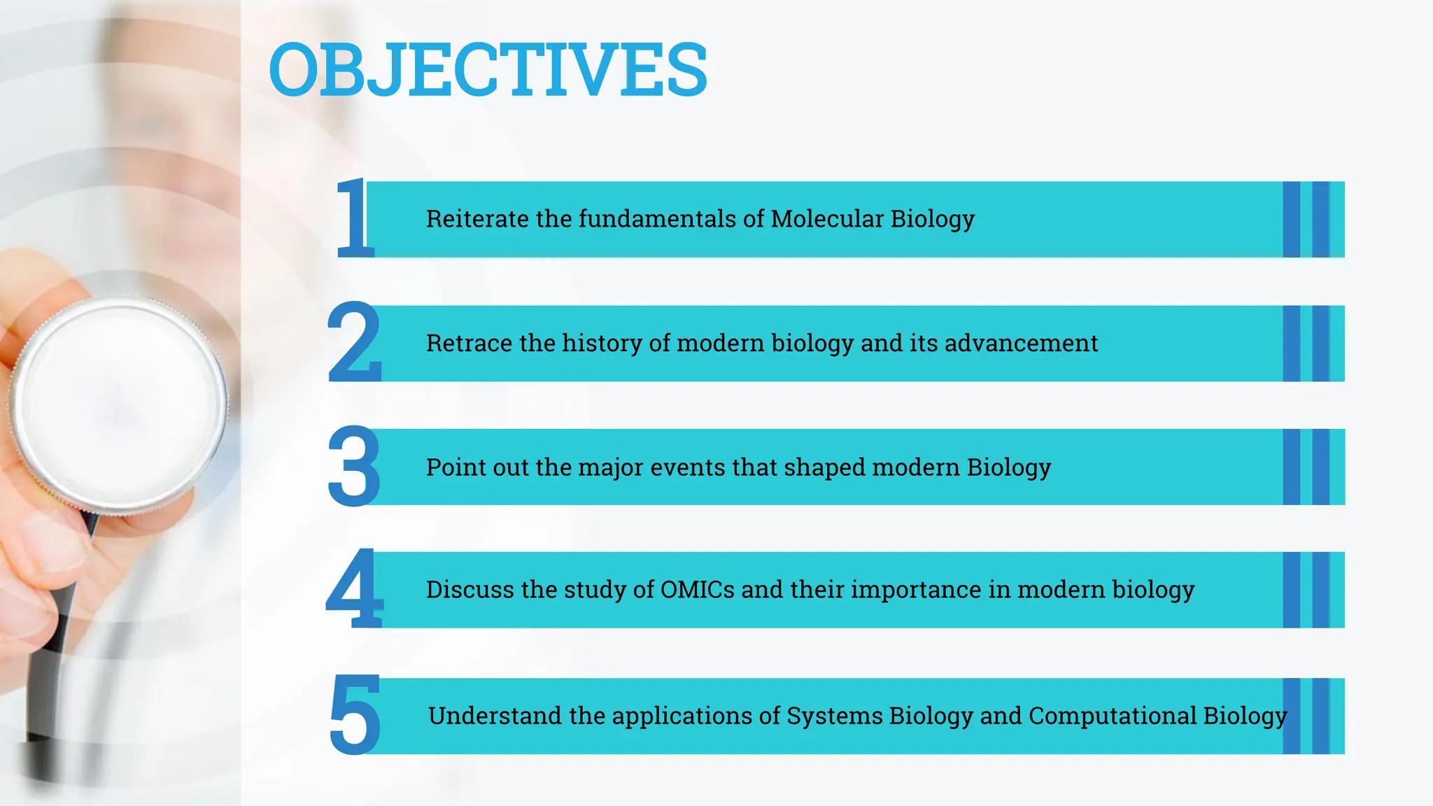 OBJECTIVES
1 Reiterate the fundamentals of Molecular Biology
2 Retrace the history of modern biology and its advancement
3 Point out the major events that shaped modern Biology
5 Understand the applications of Systems Biology and Computational Biology
4 Discuss the study of OMICs and their importance in modern biology
 