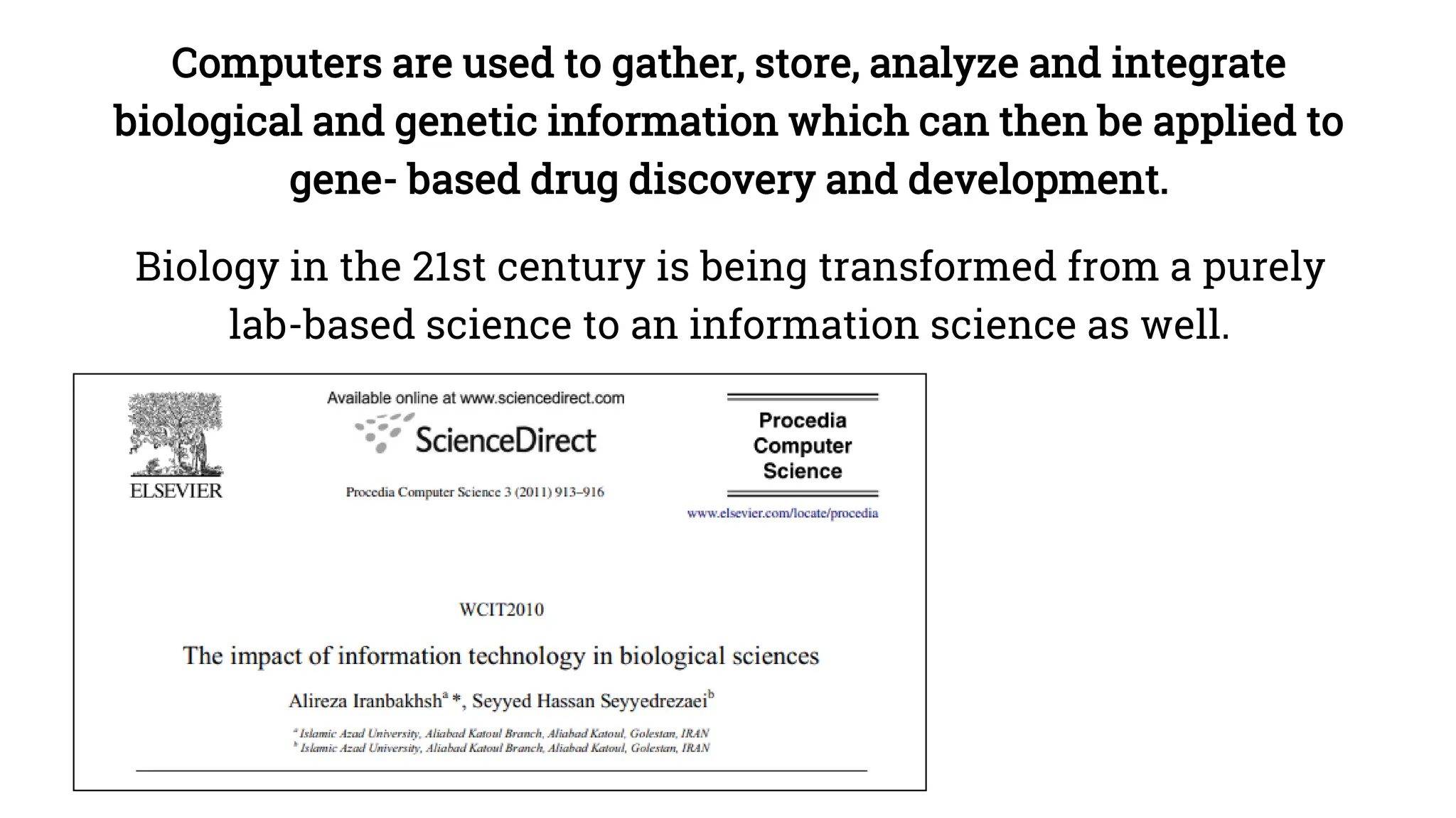 Computers are used to gather, store, analyze and integrate
biological and genetic information which can then be applied to
gene- based drug discovery and development.
Biology in the 21st century is being transformed from a purely
lab-based science to an information science as well.
 