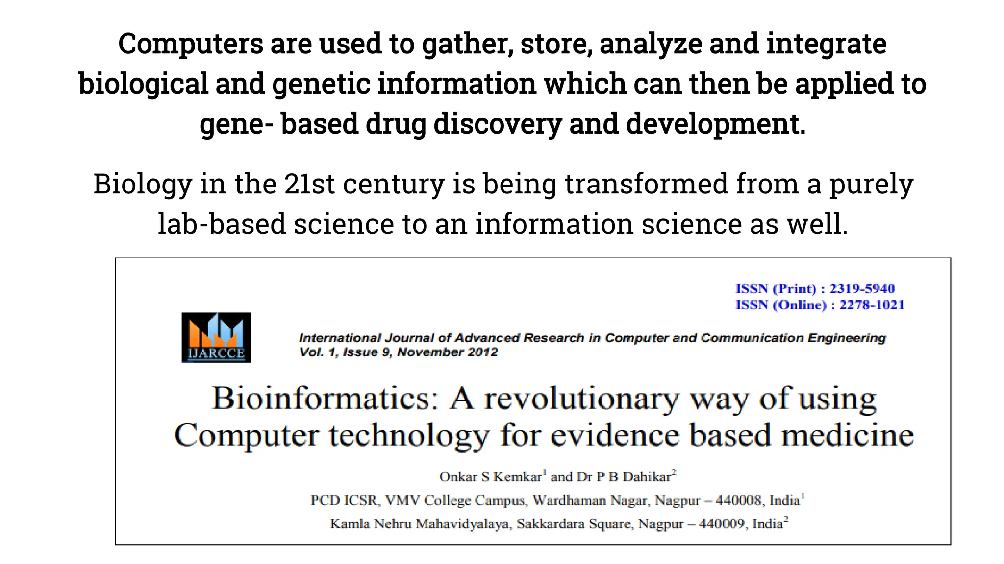 Computers are used to gather, store, analyze and integrate
biological and genetic information which can then be applied to
gene- based drug discovery and development.
Biology in the 21st century is being transformed from a purely
lab-based science to an information science as well.
 