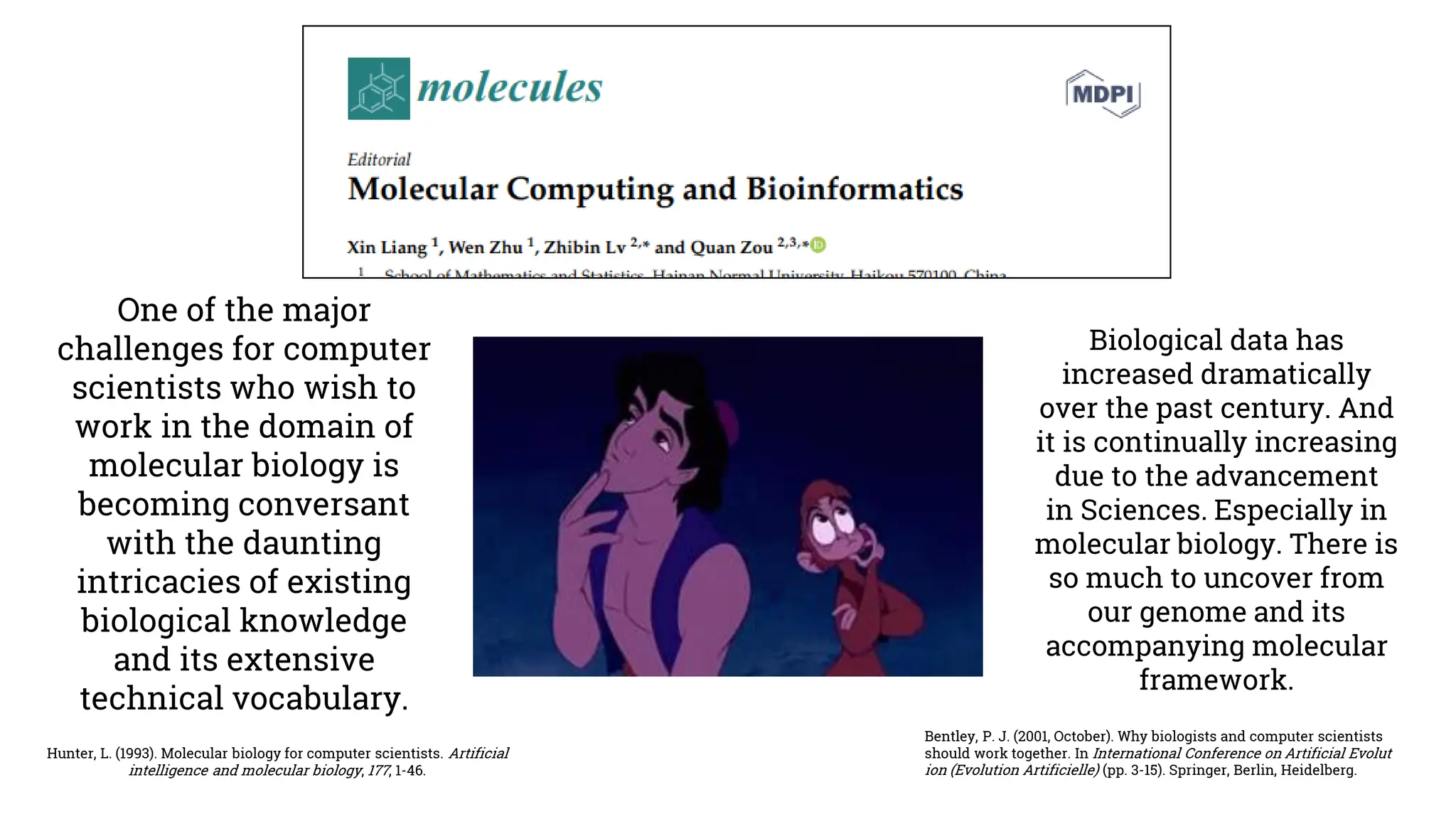 Hunter, L. (1993). Molecular biology for computer scientists. Artificial
intelligence and molecular biology, 177, 1-46.
One of the major
challenges for computer
scientists who wish to
work in the domain of
molecular biology is
becoming conversant
with the daunting
intricacies of existing
biological knowledge
and its extensive
technical vocabulary.
Biological data has
increased dramatically
over the past century. And
it is continually increasing
due to the advancement
in Sciences. Especially in
molecular biology. There is
so much to uncover from
our genome and its
accompanying molecular
framework.
Bentley, P. J. (2001, October). Why biologists and computer scientists
should work together. In International Conference on Artificial Evolut
ion (Evolution Artificielle) (pp. 3-15). Springer, Berlin, Heidelberg.
 
