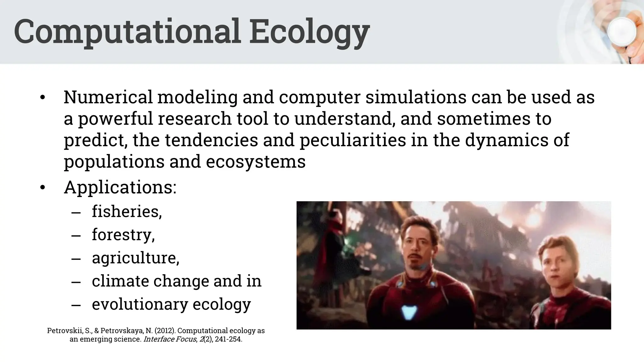 Computational Ecology
• Numerical modeling and computer simulations can be used as
a powerful research tool to understand, and sometimes to
predict, the tendencies and peculiarities in the dynamics of
populations and ecosystems
• Applications:
– fisheries,
– forestry,
– agriculture,
– climate change and in
– evolutionary ecology
Petrovskii, S., & Petrovskaya, N. (2012). Computational ecology as
an emerging science. Interface Focus, 2(2), 241-254.
 