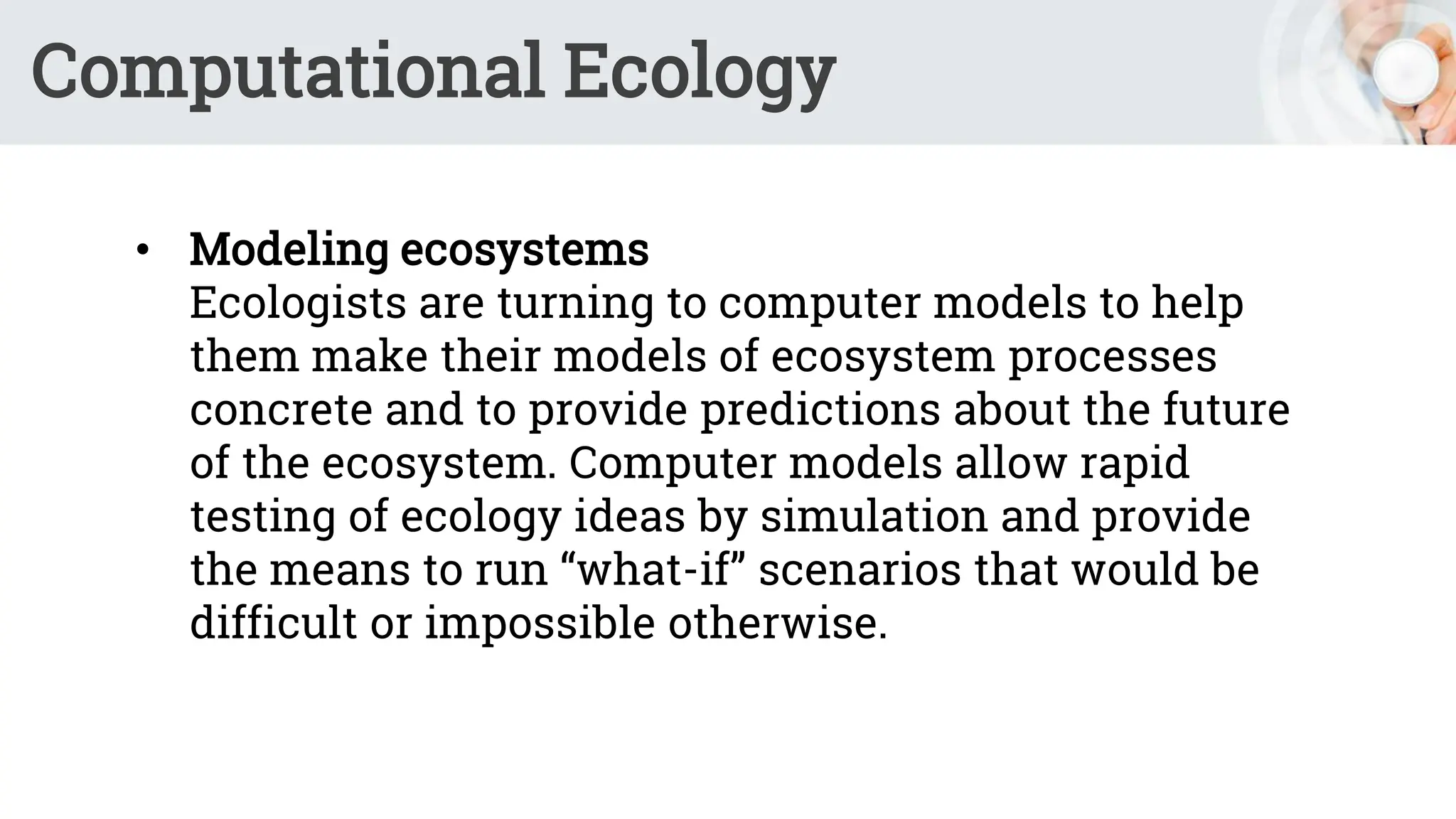 Computational Ecology
• Modeling ecosystems
Ecologists are turning to computer models to help
them make their models of ecosystem processes
concrete and to provide predictions about the future
of the ecosystem. Computer models allow rapid
testing of ecology ideas by simulation and provide
the means to run “what-if” scenarios that would be
difficult or impossible otherwise.
 