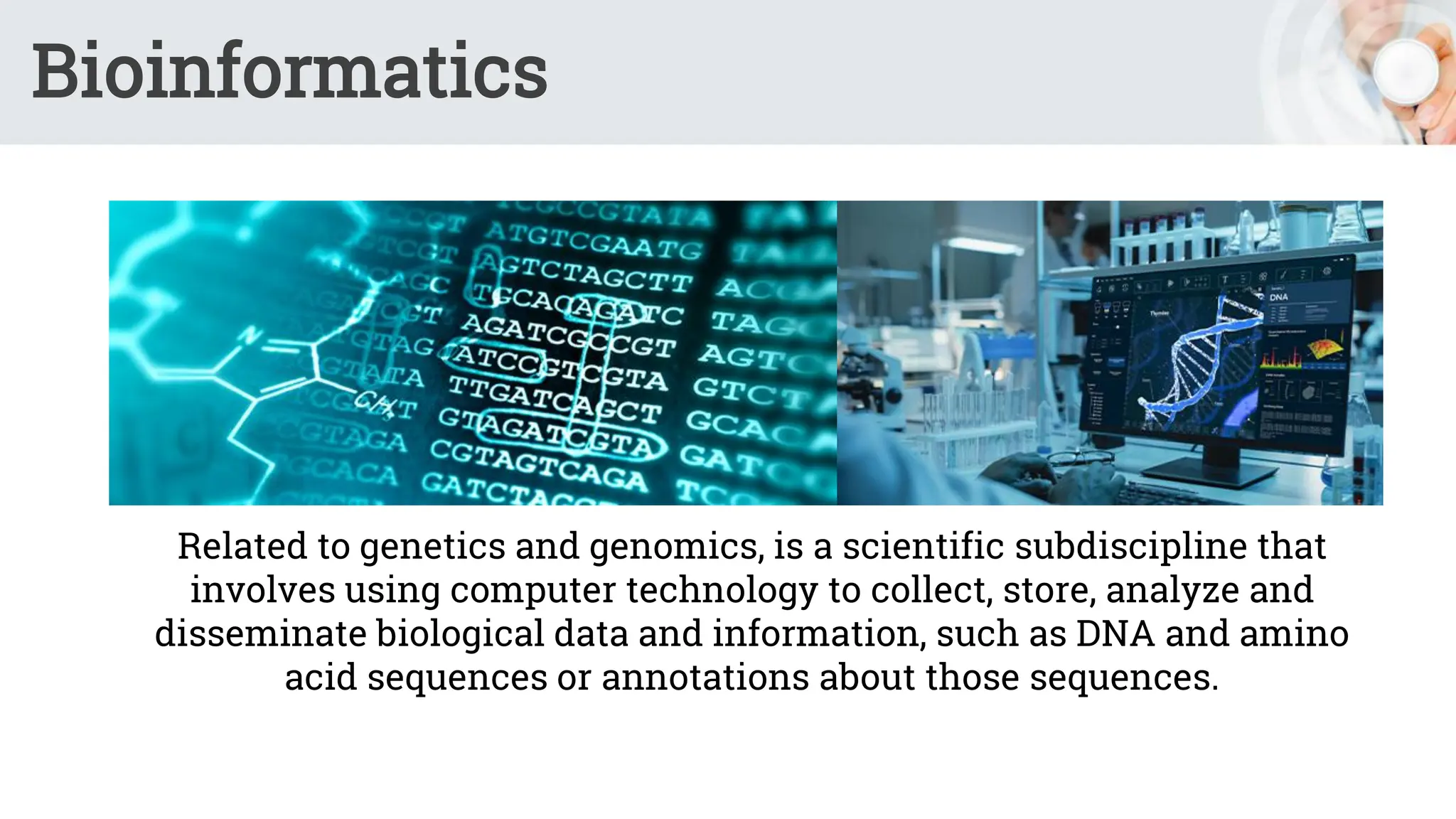 Bioinformatics
Related to genetics and genomics, is a scientific subdiscipline that
involves using computer technology to collect, store, analyze and
disseminate biological data and information, such as DNA and amino
acid sequences or annotations about those sequences.
 