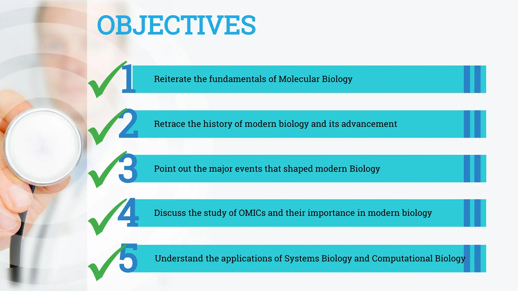 OBJECTIVES
1 Reiterate the fundamentals of Molecular Biology
2 Retrace the history of modern biology and its advancement
3 Point out the major events that shaped modern Biology
5 Understand the applications of Systems Biology and Computational Biology
4 Discuss the study of OMICs and their importance in modern biology
 