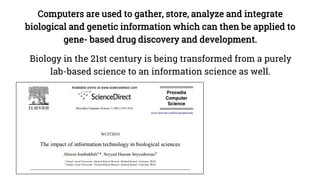 Computers are used to gather, store, analyze and integrate
biological and genetic information which can then be applied to
gene- based drug discovery and development.
Biology in the 21st century is being transformed from a purely
lab-based science to an information science as well.
 