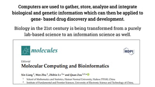 Computers are used to gather, store, analyze and integrate
biological and genetic information which can then be applied to
gene- based drug discovery and development.
Biology in the 21st century is being transformed from a purely
lab-based science to an information science as well.
 