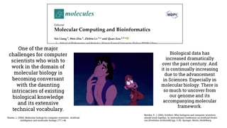 Hunter, L. (1993). Molecular biology for computer scientists. Artificial
intelligence and molecular biology, 177, 1-46.
One of the major
challenges for computer
scientists who wish to
work in the domain of
molecular biology is
becoming conversant
with the daunting
intricacies of existing
biological knowledge
and its extensive
technical vocabulary.
Biological data has
increased dramatically
over the past century. And
it is continually increasing
due to the advancement
in Sciences. Especially in
molecular biology. There is
so much to uncover from
our genome and its
accompanying molecular
framework.
Bentley, P. J. (2001, October). Why biologists and computer scientists
should work together. In International Conference on Artificial Evolut
ion (Evolution Artificielle) (pp. 3-15). Springer, Berlin, Heidelberg.
 