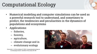 Computational Ecology
• Numerical modeling and computer simulations can be used as
a powerful research tool to understand, and sometimes to
predict, the tendencies and peculiarities in the dynamics of
populations and ecosystems
• Applications:
– fisheries,
– forestry,
– agriculture,
– climate change and in
– evolutionary ecology
Petrovskii, S., & Petrovskaya, N. (2012). Computational ecology as
an emerging science. Interface Focus, 2(2), 241-254.
 