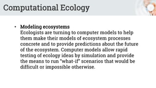 Computational Ecology
• Modeling ecosystems
Ecologists are turning to computer models to help
them make their models of ecosystem processes
concrete and to provide predictions about the future
of the ecosystem. Computer models allow rapid
testing of ecology ideas by simulation and provide
the means to run “what-if” scenarios that would be
difficult or impossible otherwise.
 