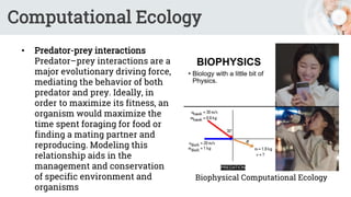 Computational Ecology
• Predator-prey interactions
Predator–prey interactions are a
major evolutionary driving force,
mediating the behavior of both
predator and prey. Ideally, in
order to maximize its fitness, an
organism would maximize the
time spent foraging for food or
finding a mating partner and
reproducing. Modeling this
relationship aids in the
management and conservation
of specific environment and
organisms
Biophysical Computational Ecology
 