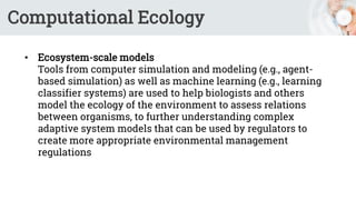 Computational Ecology
• Ecosystem-scale models
Tools from computer simulation and modeling (e.g., agent-
based simulation) as well as machine learning (e.g., learning
classifier systems) are used to help biologists and others
model the ecology of the environment to assess relations
between organisms, to further understanding complex
adaptive system models that can be used by regulators to
create more appropriate environmental management
regulations
 