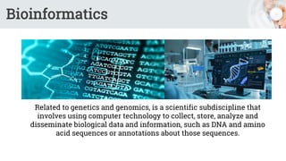 Bioinformatics
Related to genetics and genomics, is a scientific subdiscipline that
involves using computer technology to collect, store, analyze and
disseminate biological data and information, such as DNA and amino
acid sequences or annotations about those sequences.
 