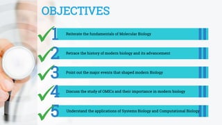 OBJECTIVES
1 Reiterate the fundamentals of Molecular Biology
2 Retrace the history of modern biology and its advancement
3 Point out the major events that shaped modern Biology
5 Understand the applications of Systems Biology and Computational Biology
4 Discuss the study of OMICs and their importance in modern biology
 