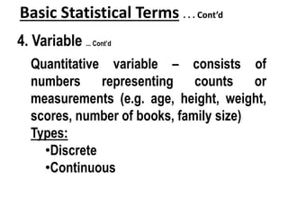Basic Statistical Terms . . . Cont’d
4. Variable ... Cont’d
Quantitative variable – consists of
numbers representing counts or
measurements (e.g. age, height, weight,
scores, number of books, family size)
Types:
•Discrete
•Continuous
 