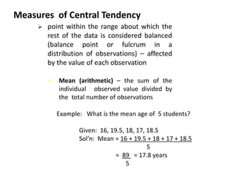 Measures of Central Tendency
• Mean (arithmetic) – the sum of the
individual observed value divided by
the total number of observations.
 point within the range about which the
rest of the data is considered balanced
(balance point or fulcrum in a
distribution of observations) – affected
by the value of each observation
Example: What is the mean age of 5 students?
Given: 16, 19.5, 18, 17, 18.5
Sol’n: Mean = 16 + 19.5 + 18 + 17 + 18.5
5
= 89 = 17.8 years
5
 