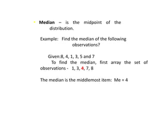 • Median – is the midpoint of the
distribution.
Example: Find the median of the following
observations?
Given:8, 4, 1, 3, 5 and 7
To find the median, first array the set of
observations - 1, 3, 4, 7, 8
The median is the middlemost item: Me = 4
 