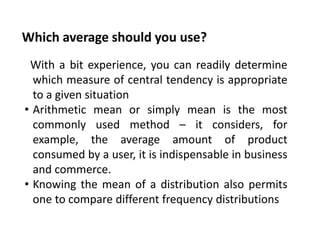 Which average should you use?
With a bit experience, you can readily determine
which measure of central tendency is appropriate
to a given situation
• Arithmetic mean or simply mean is the most
commonly used method – it considers, for
example, the average amount of product
consumed by a user, it is indispensable in business
and commerce.
• Knowing the mean of a distribution also permits
one to compare different frequency distributions
 