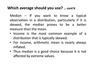 Which average should you use? … cont’d
Median – If you want to know a typical
observation in a distribution, particularly if it is
skewed, the median proves to be a better
measure than the mean.
• Income is the most common example of a
distribution that is typically skewed.
• For income, arithmetic mean is nearly always
inflated.
• Thus median is a good choice because it is not
affected by extreme values.
 