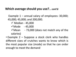 Which average should you use?... cont’d
• Example 1 – annual salary of employees: 30,000;
45,000; 45,000; and 200,000.
 Median - 45,000
Mode - 45,000
Mean - 73,000 (does not match any of the
salaries)
• Example 2 – Suppose a stock clerk who handles
different sizes of crutches wants to know which is
the most popular size (mode) so that he can order
enough to meet the demand
 