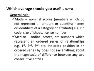Which average should you use? … cont’d
General rule:
Mode – nominal scores (numbers which do
not represent an amount or quantity; names
or identifiers of a category or attribute) e.g. zip
code, size of shoes, license number
Median – ordinal scores, are numbers which
represent an ordered series of relationships
e.g. 1st, 2nd, 3rd, etc. Indicates position in an
ordered series by does not say anything about
the magnitude of difference between any two
consecutive entries
 