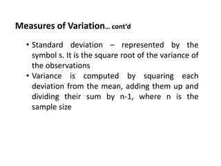 Measures of Variation… cont’d
• Standard deviation – represented by the
symbol s. It is the square root of the variance of
the observations
• Variance is computed by squaring each
deviation from the mean, adding them up and
dividing their sum by n-1, where n is the
sample size
 
