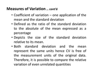 Measures of Variation … cont’d
• Coefficient of variation – one application of the
mean and the standard deviation
• Defined as the ratio of the standard deviation
to the absolute of the mean expressed as a
percentage
• Depicts the size of the standard deviation
relative to its mean.
• Both standard deviation and the mean
represent the same units hence CV is free of
the measurement units of the original data.
Therefore, it is possible to compare the relative
variation of even unrelated quantities.
 
