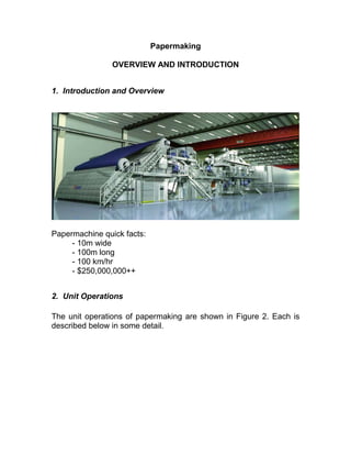 Papermaking
OVERVIEW AND INTRODUCTION
1. Introduction and Overview
Papermachine quick facts:
- 10m wide
- 100m long
- 100 km/hr
- $250,000,000++
2. Unit Operations
The unit operations of papermaking are shown in Figure 2. Each is
described below in some detail.
 