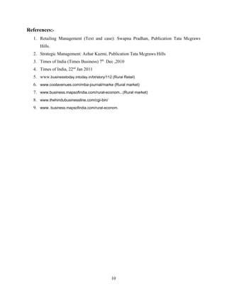 References:-
  1. Retailing Management (Text and case): Swapna Pradhan, Publication Tata Mcgraws
     Hills.
  2. Strategic Management: Azhar Kazmi, Publication Tata Mcgraws Hills
  3. Times of India (Times Business) 7th Dec ,2010
  4. Times of India, 22nd Jan 2011
  5. www.businesstoday.intoday.in/bt/story/112 (Rural Retail)
  6. www.coolavenues.com/mba-journal/marke (Rural market)
  7. www.business.mapsofindia.com/rural-econom...(Rural market)
  8. www.thehindubusinessline.com/cgi-bin/
  9. www. business.mapsofindia.com/rural-econom.




                                               10
 