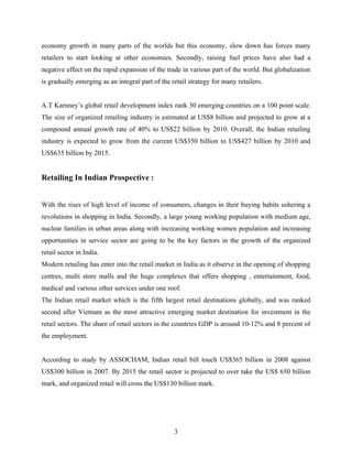 economy growth in many parts of the worlds but this economy, slow down has forces many
retailers to start looking at other economies. Secondly, raising fuel prices have also had a
negative effect on the rapid expansion of the trade in various part of the world. But globalization
is gradually emerging as an integral part of the retail strategy for many retailers.


A.T Karnney’s global retail development index rank 30 emerging countries on a 100 point scale.
The size of organized retailing industry is estimated at US$8 billion and projected to grow at a
compound annual growth rate of 40% to US$22 billion by 2010. Overall, the Indian retailing
industry is expected to grow from the current US$350 billion to US$427 billion by 2010 and
US$635 billion by 2015.


Retailing In Indian Prospective :


With the rises of high level of income of consumers, changes in their buying habits ushering a
revolutions in shopping in India. Secondly, a large young working population with medium age,
nuclear families in urban areas along with increasing working women population and increasing
opportunities in service sector are going to be the key factors in the growth of the organized
retail sector in India.
Modern retailing has enter into the retail market in India as it observe in the opening of shopping
centres, multi store malls and the huge complexes that offers shopping , entertainment, food,
medical and various other services under one roof.
The Indian retail market which is the fifth largest retail destinations globally, and was ranked
second after Vietnam as the most attractive emerging market destination for investment in the
retail sectors. The share of retail sectors in the countries GDP is around 10-12% and 8 percent of
the employment.


According to study by ASSOCHAM, Indian retail bill touch US$365 billion in 2008 against
US$300 billion in 2007. By 2015 the retail sector is projected to over take the US$ 650 billion
mark, and organized retail will cross the US$130 billion mark.




                                                  3
 