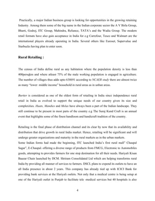 Practically, a major Indian business group is looking for opportunities in the growing retaining
Industry. Among them some of the big name in the Indian corporate sector the A V Birla Group,
Bharti, Godrej, ITC Group, Mahindra, Reliance, TATA’s and the Wadia Group. The modern
retail formats have also gain acceptance in India for e.g Carrefour, Tesco and Walmart are the
international players already operating in India. Several others like Euroset, Supervalue and
Starbucks having plan to enter soon.


Rural Retailing :


The census of India define rural as any habitation where the population density is less than
400persqkm and where atleast 75% of the male working population is engaged in agriculture.
The number of villages thus adds upto 638691 according to NCAER study there are almost twice
as many “lower middle income” household in rural areas as in unban areas.


Burtter is considered as one of the oldest form of retailing in India since independence rural
retail in India as evolved to support the unique needs of our country given its size and
complexities. Haats, Mandies and Melas have always been a part of the Indian landscape. They
still continue to be present in most parts of the country e.g The Suraj Kund Craft is an annual
event that highlights some of the finest handloom and handicraft tradition of the country.


Retailing is the final phase of distribution channel and its clear by now that its availability and
distribution that drive growth in rural India market. Hence, retailing will be significant and will
undergo greater organizations and maturity in the rural markets as in the urban markets.
Some Indian forms had made the beginning, ITC launched India’s first rural mall” Chaupal
Sagar”, E-Chaupal. offering a diverse range of products from FMCG, Electronic to Automobiles
goods, attempting to provides farmers for one stop destination for all their needs. Hariyali Kisan
Baazar Chain launched by DCM. Shriram Consolidated Ltd which are helping transforms rural
India by providing all manner of services to farmers. DSCL plans to expend its outlets to have an
all India presence in about 2 years. This company has already tied up with ICICI Bank for
providing bank services at the Hariyali outlets. Not only that a medical centre is being setup at
one of the Hariyali outlet in Punjab to facilitate tele -medical services but 40 hospitals is also


                                                4
 
