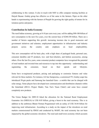 collaborating in this venture. It also in touch with NIIT to offer computer training facilities at
Haiyali Bazaar. Godrej group has effective us of the same to the farmers. Pepsi on the other
hands is experimenting with the farmers of Punjab for growing the right quality of tomato for its
tomatoes puries and pastes.


Contribution In India Economy
The rural Indian economy, growing at 8-10 per cent every year, will be adding $90-100 billion of
new consumption in the next five years, over the current base of $240-250 billion. There are a
number of factors supporting this growth: increasing incomes due to good monsoons and
government initiatives and schemes; employment opportunities in infrastructure and industry
projects     across    the     country      and;        emphasis    on   local         employability.


This new consumption will be basic plus, with a high share of packaged foods, personal care,
consumer durables and IT products, two- and four-wheelers, and fashion accessories, among
others. Over the last five years, some consumer product companies have recognised the potential
of rural markets and invested time and resources to tap into this opportunity - understanding and
segmenting      the     consumer,        based         on   their   spends       and       lifestyles.


Some have re-engineered products, pricing and packaging to customise features and value
relevant for these markets. For instance, LG has Sampoorna, a customised TV; Godrej soaps has
introduced 50-gm packs and Samsung has launched Guru - a mobile that can be charged with
solar energy. Some players have developed new communication and distribution channels within
the hinterland (HUL's Project Shakti; Tata Tea's 'Gaon Chalo') and some have created
completely new products.


The Union Budget for 2009-10 hiked the allocation for the National Rural Employment
Guarantee Act (NREGA) to US$ 8.03 billion, giving a boost to the rural economy. This is in
addition to the ambitious Bharat Nirman Programmed with an outlay of US$ 34.84 billion for
improving rural infrastructure. According to a study on the impact of the slowdown on rural
markets commissioned by RMAI and conducted by MART, the rural economy has not been
impacted by the global economic slowdown. The rural and small town economy which accounts


                                                   5
 