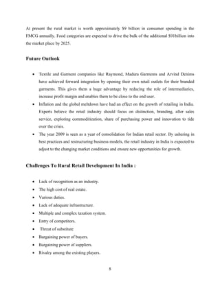 At present the rural market is worth approximately $9 billion in consumer spending in the
FMCG annually. Food categories are expected to drive the bulk of the additional $91billion into
the market place by 2025.


Future Outlook


   •   Textile and Garment companies like Raymond, Madura Garments and Arvind Denims
       have achieved forward integration by opening their own retail outlets for their branded
       garments. This gives them a huge advantage by reducing the role of intermediaries,
       increase profit margin and enables them to be close to the end user.
   •   Inflation and the global meltdown have had an effect on the growth of retailing in India.
       Experts believe the retail industry should focus on distinction, branding, after sales
       service, exploring commoditization, share of purchasing power and innovation to tide
       over the crisis.
   •   The year 2009 is seen as a year of consolidation for Indian retail sector. By ushering in
       best practices and restructuring business models, the retail industry in India is expected to
       adjust to the changing market conditions and ensure new opportunities for growth.


Challenges To Rural Retail Development In India :


   •   Lack of recognition as an industry.
   •   The high cost of real estate.
   •   Various duties.
   •   Lack of adequate infrastructure.
   •   Multiple and complex taxation system.
   •   Entry of competitors.
   •   Threat of substitute
   •   Bargaining power of buyers.
   •   Bargaining power of suppliers.
   •   Rivalry among the existing players.


                                                8
 