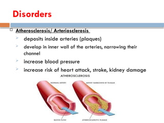  Atherosclerosis/ Arteriosclerosis
 deposits inside arteries (plaques)
 develop in inner wall of the arteries, narrowing their
channel
 increase blood pressure
 increase risk of heart attack, stroke, kidney damage
Disorders
 