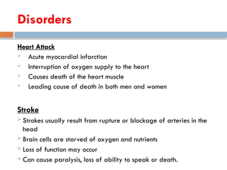 Heart Attack
 Acute myocardial infarction
 Interruption of oxygen supply to the heart
 Causes death of the heart muscle
 Leading cause of death in both men and women
Stroke
 Strokes usually result from rupture or blockage of arteries in the
head
 Brain cells are starved of oxygen and nutrients
 Loss of function may occur
 Can cause paralysis, loss of ability to speak or death.
Disorders
 
