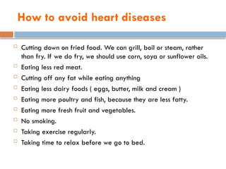 How to avoid heart diseases
 Cutting down on fried food. We can grill, boil or steam, rather
than fry. If we do fry, we should use corn, soya or sunflower oils.
 Eating less red meat.
 Cutting off any fat while eating anything
 Eating less dairy foods ( eggs, butter, milk and cream )
 Eating more poultry and fish, because they are less fatty.
 Eating more fresh fruit and vegetables.
 No smoking.
 Taking exercise regularly.
 Taking time to relax before we go to bed.
 