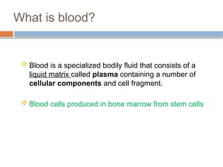 What is blood?
 Blood is a specialized bodily fluid that consists of a
liquid matrix called plasma containing a number of
cellular components and cell fragment.
 Blood cells produced in bone marrow from stem cells
 
