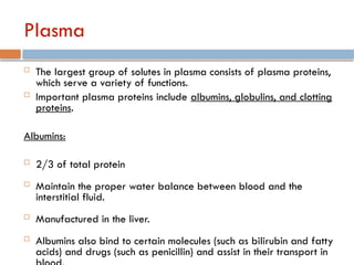 Plasma
 The largest group of solutes in plasma consists of plasma proteins,
which serve a variety of functions.
 Important plasma proteins include albumins, globulins, and clotting
proteins.
Albumins:
 2/3 of total protein
 Maintain the proper water balance between blood and the
interstitial fluid.
 Manufactured in the liver.
 Albumins also bind to certain molecules (such as bilirubin and fatty
acids) and drugs (such as penicillin) and assist in their transport in
 