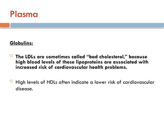 Plasma
Globulins:
 The LDLs are sometimes called “bad cholesterol,” because
high blood levels of these lipoproteins are associated with
increased risk of cardiovascular health problems.
 High levels of HDLs often indicate a lower risk of cardiovascular
disease.
 