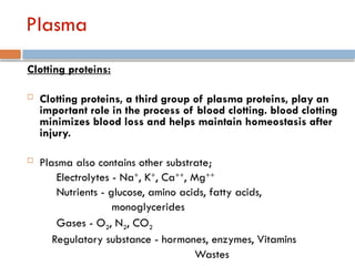 Plasma
Clotting proteins:
 Clotting proteins, a third group of plasma proteins, play an
important role in the process of blood clotting. blood clotting
minimizes blood loss and helps maintain homeostasis after
injury.
 Plasma also contains other substrate;
Electrolytes - Na+
, K+
, Ca++
, Mg++
Nutrients - glucose, amino acids, fatty acids,
monoglycerides
Gases - O2, N2, CO2
Regulatory substance - hormones, enzymes, Vitamins
Wastes
 