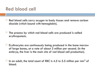 Red blood cell
 Red blood cells carry oxygen to body tissues and remove carbon
dioxide (which bound with hemoglobin).
 The process by which red blood cells are produced is called
erythropoiesis.
 Erythrocytes are continuously being produced in the bone marrow
of large bones, at a rate of about 2 million per second. (In the
embryo, the liver is the main site of red blood cell production).
 In an adult, the total count of RBC is 4.5 to 5.5 million per mm3
of
blood.
 