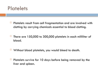 Platelets
 Platelets result from cell fragmentation and are involved with
clotting by carrying chemicals essential to blood clotting.
 There are 150,000 to 300,000 platelets in each milliliter of
blood.
 Without blood platelets, you would bleed to death.
 Platelets survive for 10 days before being removed by the
liver and spleen.
 