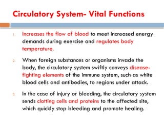 Circulatory System- Vital Functions
1. Increases the flow of blood to meet increased energy
demands during exercise and regulates body
temperature.
2. When foreign substances or organisms invade the
body, the circulatory system swiftly conveys disease-
fighting elements of the immune system, such as white
blood cells and antibodies, to regions under attack.
3. In the case of injury or bleeding, the circulatory system
sends clotting cells and proteins to the affected site,
which quickly stop bleeding and promote healing.
 