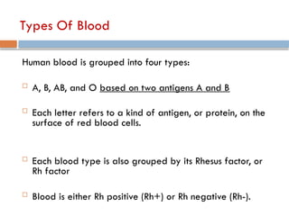 Types Of Blood
Human blood is grouped into four types:
 A, B, AB, and O based on two antigens A and B
 Each letter refers to a kind of antigen, or protein, on the
surface of red blood cells.
 Each blood type is also grouped by its Rhesus factor, or
Rh factor
 Blood is either Rh positive (Rh+) or Rh negative (Rh-).
 