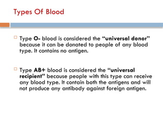 Types Of Blood
 Type O- blood is considered the “universal donor”
because it can be donated to people of any blood
type. It contains no antigen.
 Type AB+ blood is considered the “universal
recipient” because people with this type can receive
any blood type. It contain both the antigens and will
not produce any antibody against foreign antigen.
 
