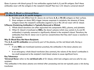 Ques: A person with blood group O- has antibodies against both A, B, and Rh antigens. Don't these
antibodies react with the antigens in the recipient's blood? Then how is O- blood a universal donor?
ANS: Why O- Blood is a Universal Donor
1.O- Blood Cells Lack A, B, and Rh Antigens:
1. Red blood cells (RBCs) from O- donors do not have A, B, or Rh (D) antigens on their surface.
2. Since antigens on donor RBCs trigger immune responses in recipients, the absence of these
antigens means the recipient's antibodies (against A, B, or Rh) will not react with O- blood.
2.Plasma (Containing Antibodies) is Typically Removed or Diluted:
1. Whole blood donations are often separated into components: RBCs, plasma, and platelets.
2. When O- blood is transfused as RBCs, the donor's plasma (which may contain A, B, and Rh
antibodies) is typically removed or significantly diluted in the recipient's blood. Therefore, the
antibodies from the O- donor are in such low concentrations that they don't cause a reaction in
the recipient.
Why O- Blood Does Not Harm Recipients
•The A, B, and Rh antibodies are primarily part of the plasma, not the red blood cells. During a
transfusion:
• If only RBCs are transfused (common practice), the antibodies in the donor plasma are
removed.
• In an emergency whole blood transfusion (less common), the volume of the donor's antibodies is
too small compared to the recipient's total blood volume to cause significant harm.
Key Takeaways
•Universal Donor refers to the red blood cells of O- blood, which lack antigens and are safe for any
recipient.
•The antibodies in the donor plasma are minimal after processing and do not typically pose a risk during
transfusion
 