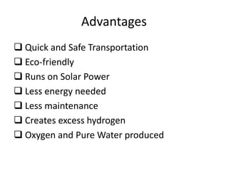 Advantages
 Quick and Safe Transportation
 Eco-friendly
 Runs on Solar Power
 Less energy needed
 Less maintenance
 Creates excess hydrogen
 Oxygen and Pure Water produced
 
